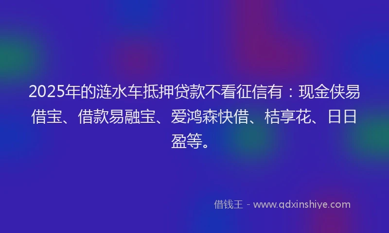 2025年的涟水车抵押贷款不看征信有：现金侠易借宝、借款易融宝、爱鸿森快借、桔享花、日日盈等。