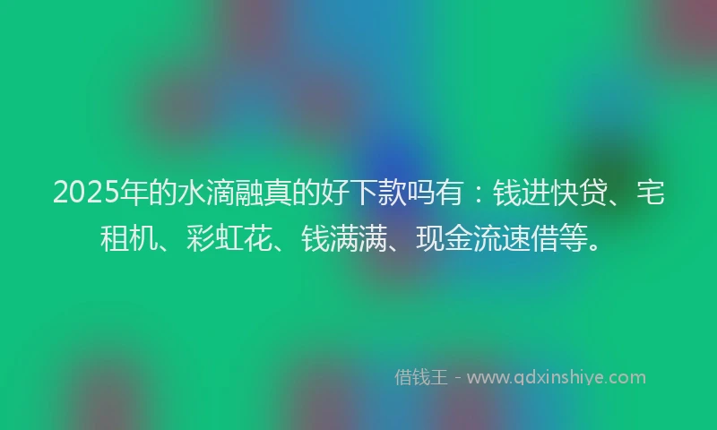 2025年的水滴融真的好下款吗有：钱进快贷、宅租机、彩虹花、钱满满、现金流速借等。