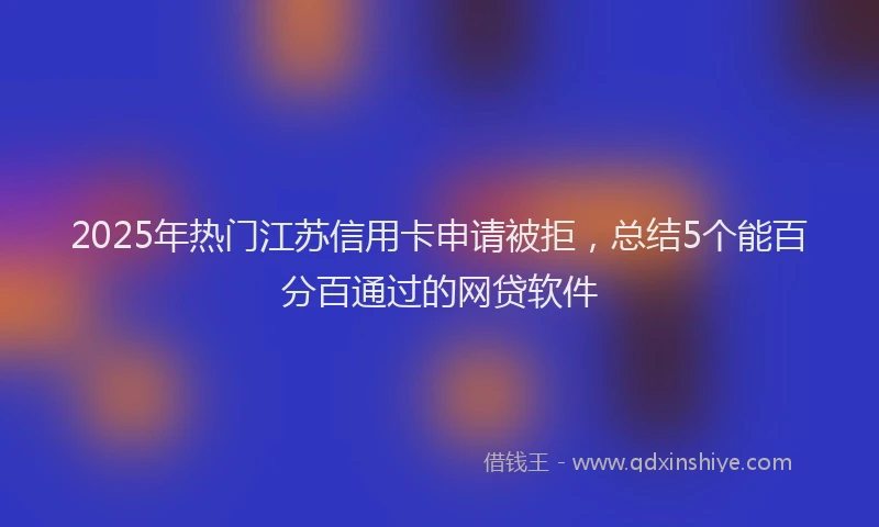 2025年热门江苏信用卡申请被拒，总结5个能百分百通过的网贷软件