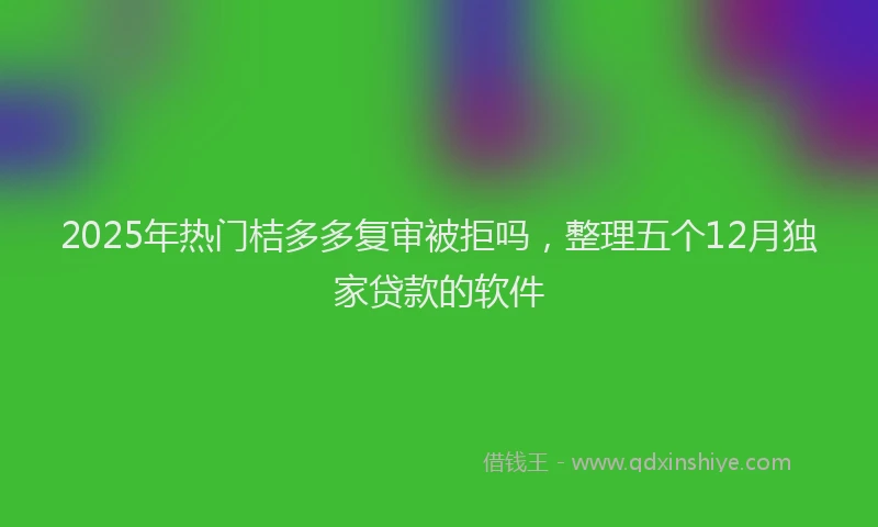2025年热门桔多多复审被拒吗，整理五个12月独家贷款的软件