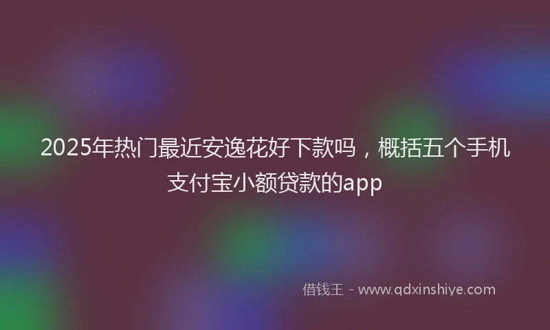 2025年热门最近安逸花好下款吗,概括五个手机支付宝小额贷款的app