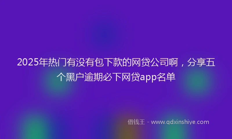 2025年热门有没有包下款的网贷公司啊,分享五个黑户逾期必下网贷app名单