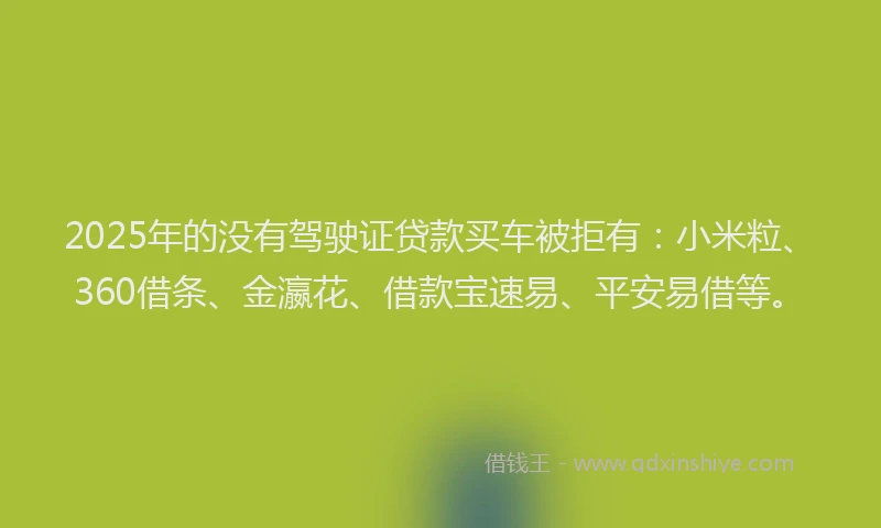2025年的没有驾驶证贷款买车被拒有：小米粒、360借条、金瀛花、借款宝速易、平安易借等。
