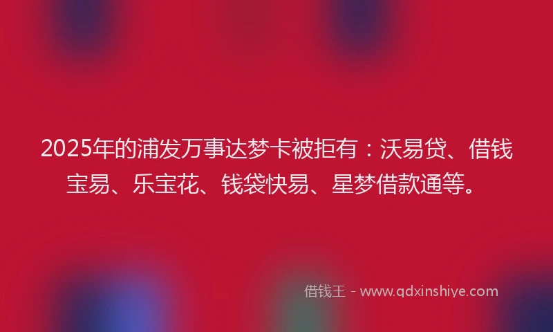 2025年的浦发万事达梦卡被拒有：沃易贷、借钱宝易、乐宝花、钱袋快易、星梦借款通等。