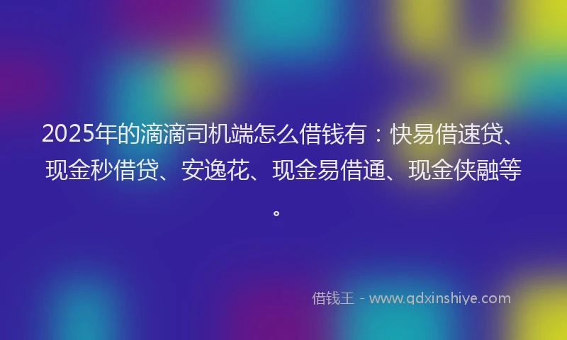 2025年的滴滴司机端怎么借钱有：快易借速贷、现金秒借贷、安逸花、现金易借通、现金侠融等。
