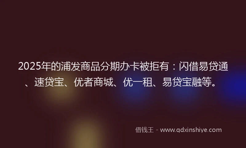 2025年的浦发商品分期办卡被拒有：闪借易贷通、速贷宝、优者商城、优一租、易贷宝融等。