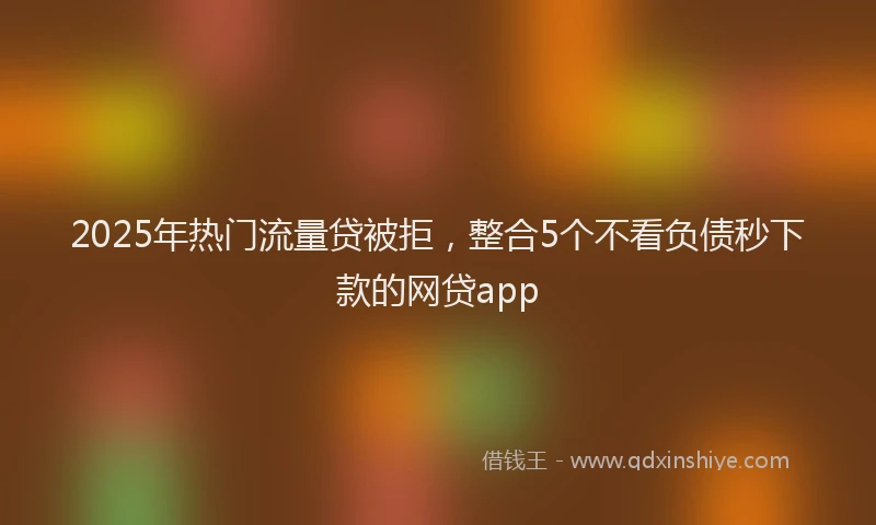 2025年热门流量贷被拒，整合5个不看负债秒下款的网贷app