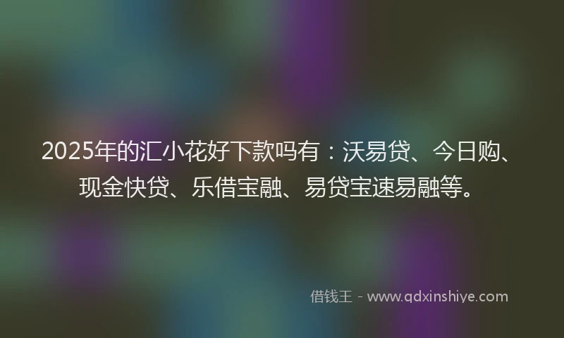 2025年的汇小花好下款吗有：沃易贷、今日购、现金快贷、乐借宝融、易贷宝速易融等。