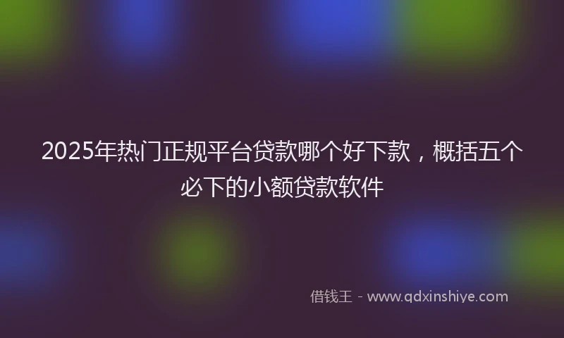 2025年热门正规平台贷款哪个好下款，概括五个必下的小额贷款软件