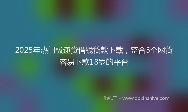 2025年热门极速贷借钱贷款下载，整合5个网贷容易下款18岁的平台