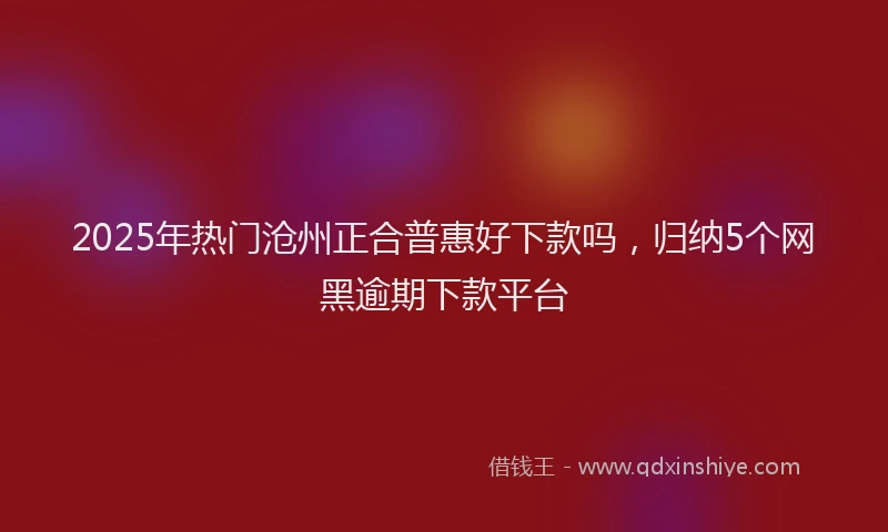 2025年热门沧州正合普惠好下款吗，归纳5个网黑逾期下款平台