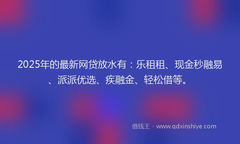 2025年的最新网贷放水有：乐租租、现金秒融易、派派优选、疾融金、轻松借等。