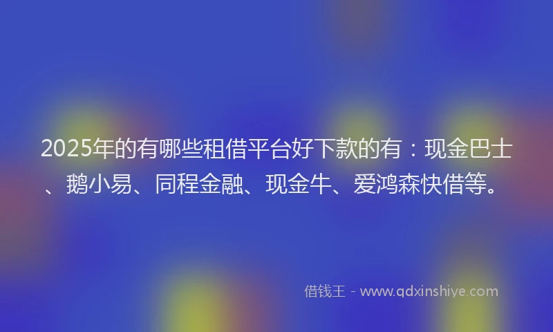 2025年的有哪些租借平台好下款的有:现金巴士、鹅小易、同程金融、现金牛、爱鸿森快借等。
