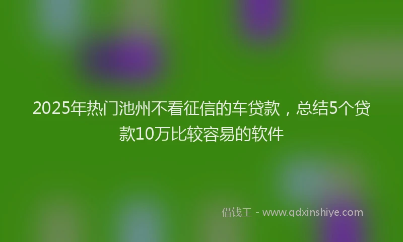 2025年热门池州不看征信的车贷款，总结5个贷款10万比较容易的软件