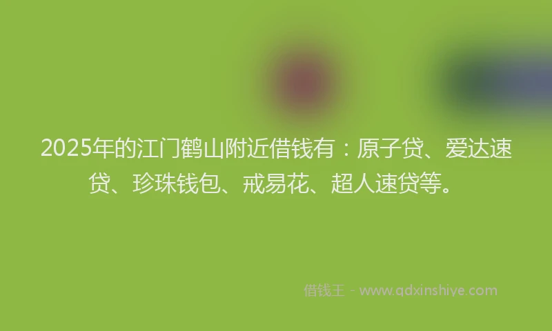 2025年的江门鹤山附近借钱有：原子贷、爱达速贷、珍珠钱包、戒易花、超人速贷等。