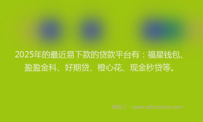 2025年的最近易下款的贷款平台有：福星钱包、盈盈金科、好期贷、橙心花、现金秒贷等。