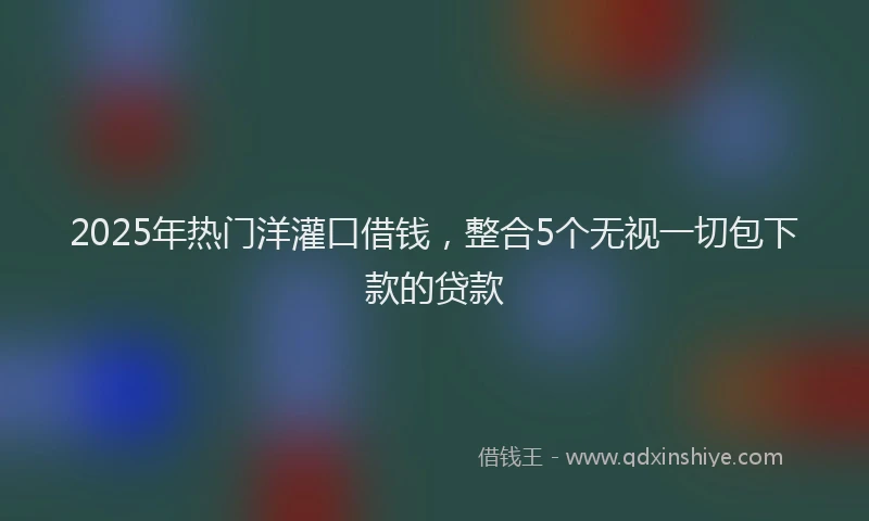 2025年热门洋灌口借钱，整合5个无视一切包下款的贷款