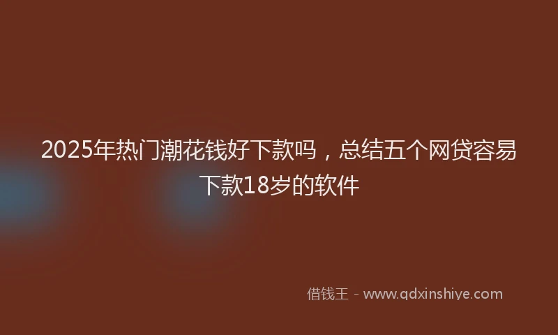 2025年热门潮花钱好下款吗,总结五个网贷容易下款18岁的软件