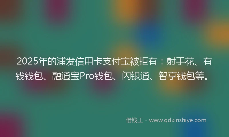 2025年的浦发信用卡支付宝被拒有：射手花、有钱钱包、融通宝Pro钱包、闪银通、智享钱包等。