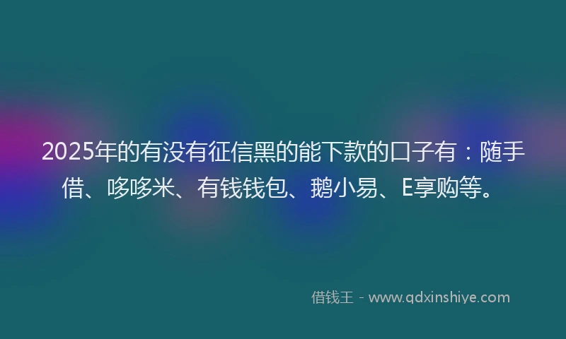 2025年的有没有征信黑的能下款的口子有：随手借、哆哆米、有钱钱包、鹅小易、E享购等。