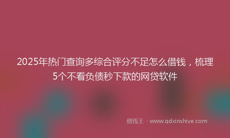 2025年热门查询多综合评分不足怎么借钱，梳理5个不看负债秒下款的网贷软件