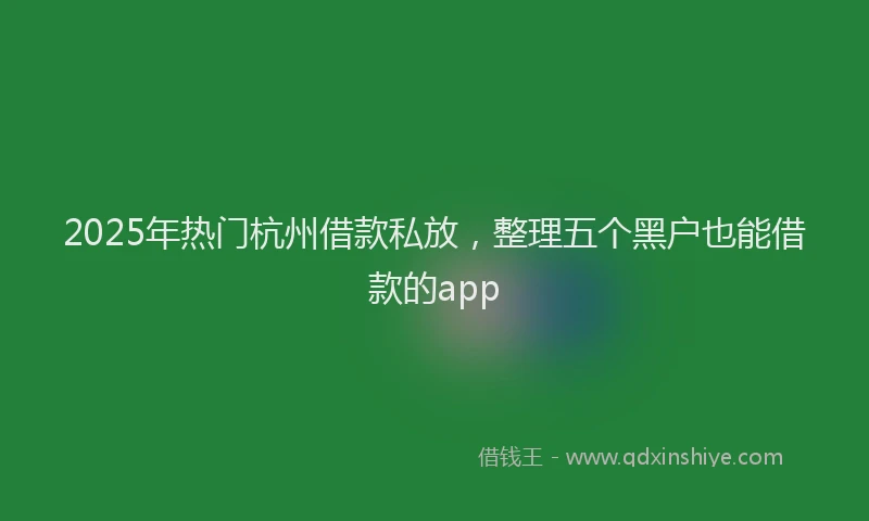 2025年热门杭州借款私放，整理五个黑户也能借款的app