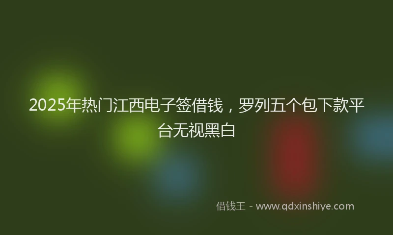 2025年热门江西电子签借钱，罗列五个包下款平台无视黑白