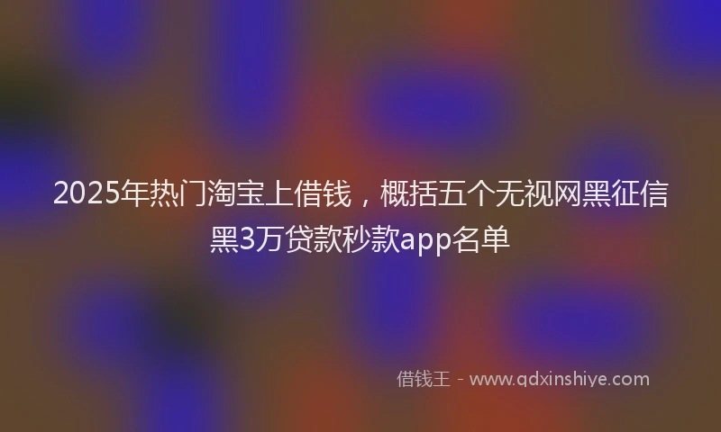 2025年热门淘宝上借钱，概括五个无视网黑征信黑3万贷款秒款app名单