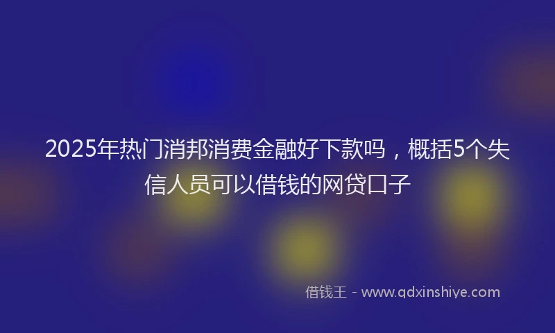 2025年热门消邦消费金融好下款吗，概括5个失信人员可以借钱的网贷口子