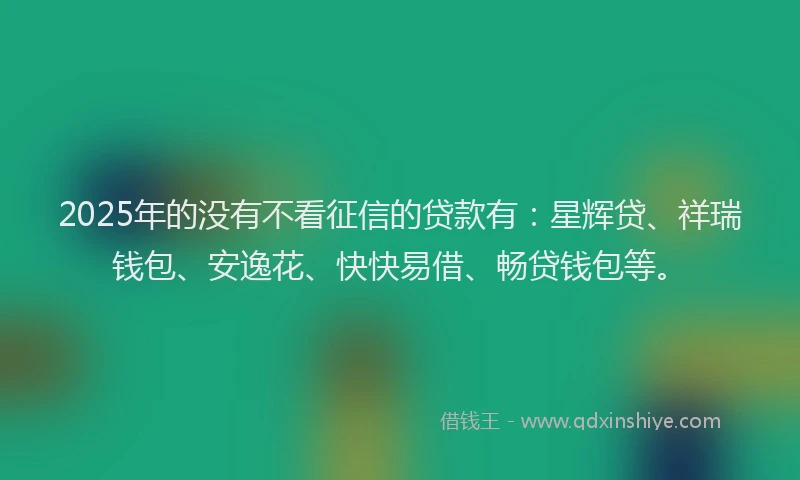 2025年的没有不看征信的贷款有：星辉贷、祥瑞钱包、安逸花、快快易借、畅贷钱包等。