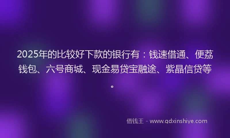 2025年的比较好下款的银行有：钱速借通、便荔钱包、六号商城、现金易贷宝融途、紫晶信贷等。