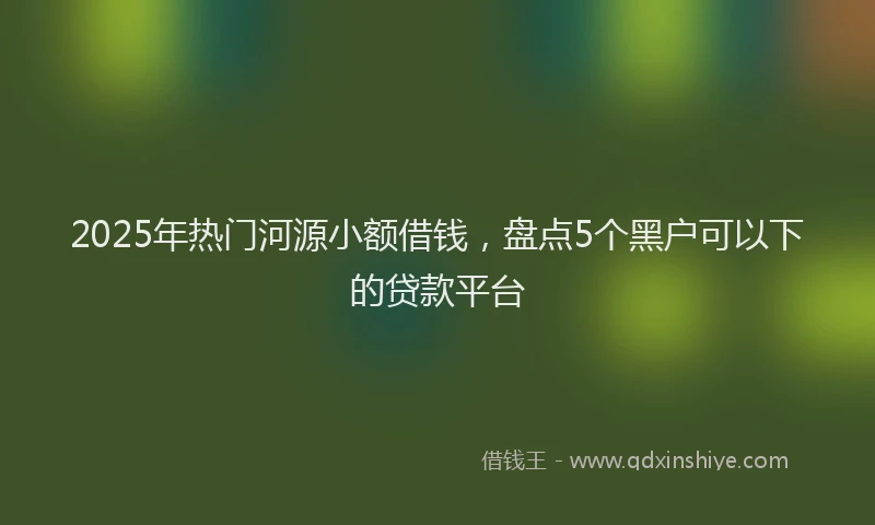 2025年热门河源小额借钱，盘点5个黑户可以下的贷款平台