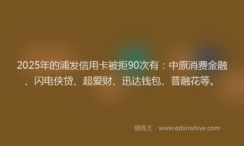 2025年的浦发信用卡被拒90次有：中原消费金融、闪电侠贷、超爱财、迅达钱包、普融花等。