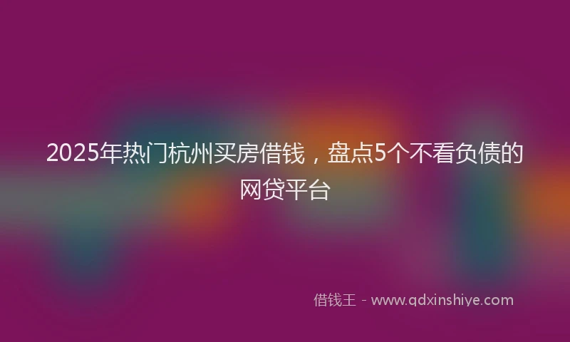 2025年热门杭州买房借钱，盘点5个不看负债的网贷平台