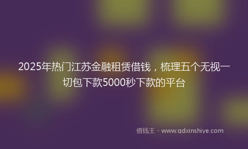 2025年热门江苏金融租赁借钱，梳理五个无视一切包下款5000秒下款的平台
