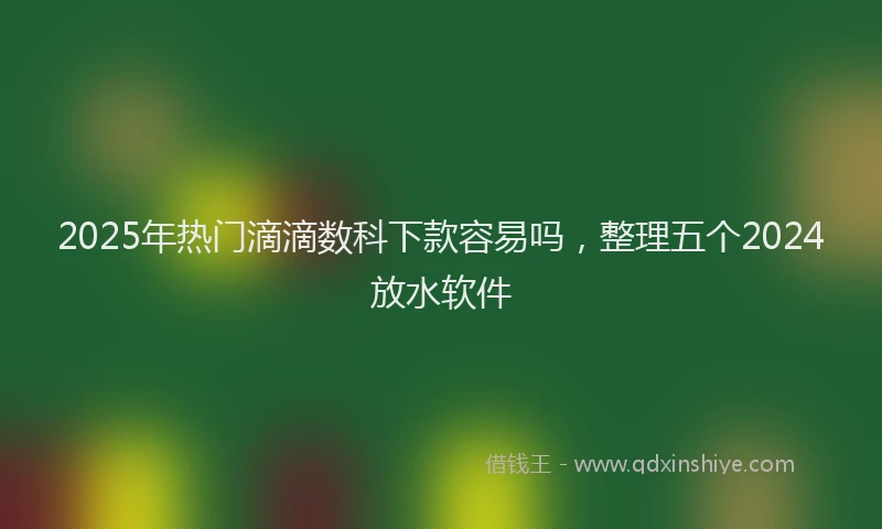 2025年热门滴滴数科下款容易吗，整理五个2024放水软件