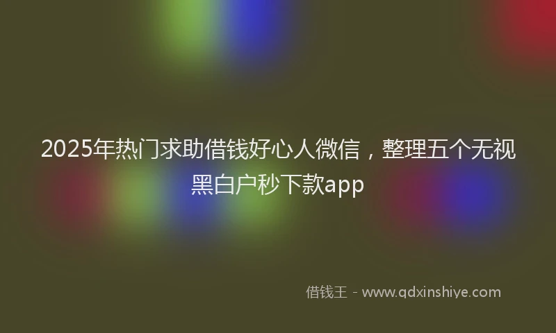 2025年热门求助借钱好心人微信，整理五个无视黑白户秒下款app