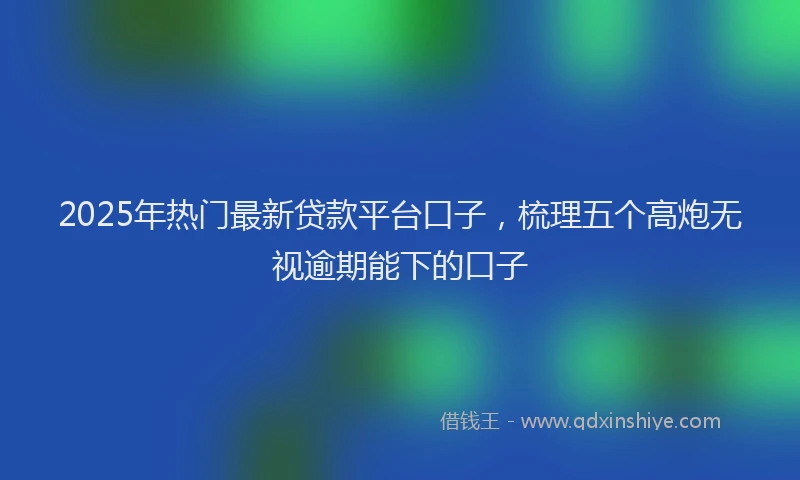 2025年热门最新贷款平台口子,梳理五个高炮无视逾期能下的口子