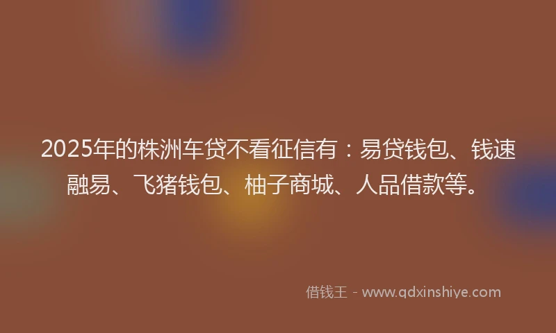 2025年的株洲车贷不看征信有：易贷钱包、钱速融易、飞猪钱包、柚子商城、人品借款等。