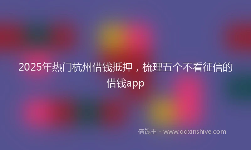 2025年热门杭州借钱抵押,梳理五个不看征信的借钱app
