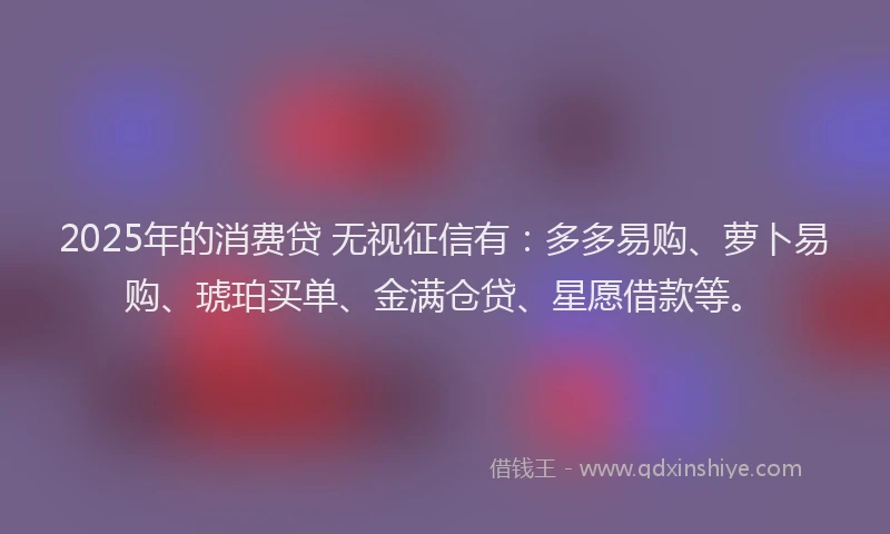 2025年的消费贷 无视征信有：多多易购、萝卜易购、琥珀买单、金满仓贷、星愿借款等。