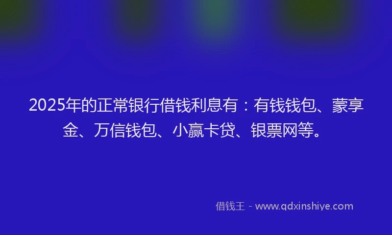 2025年的正常银行借钱利息有：有钱钱包、蒙享金、万信钱包、小赢卡贷、银票网等。