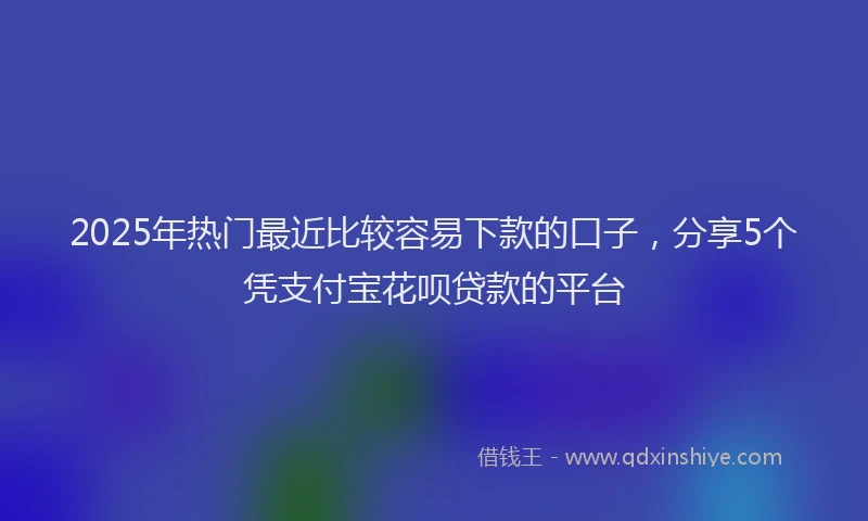 2025年热门最近比较容易下款的口子，分享5个凭支付宝花呗贷款的平台
