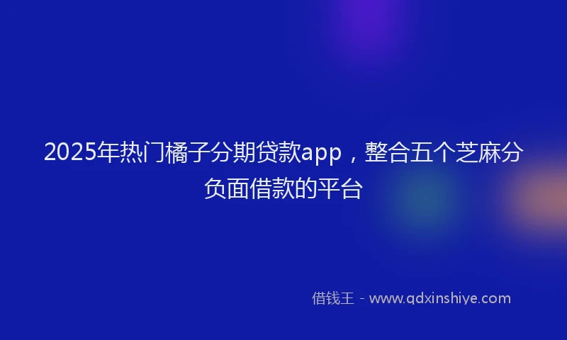 2025年热门橘子分期贷款app，整合五个芝麻分负面借款的平台