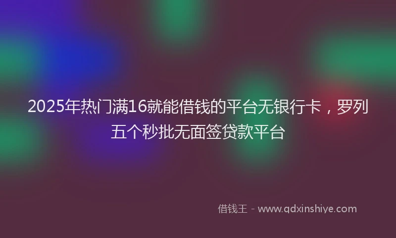 2025年热门满16就能借钱的平台无银行卡，罗列五个秒批无面签贷款平台
