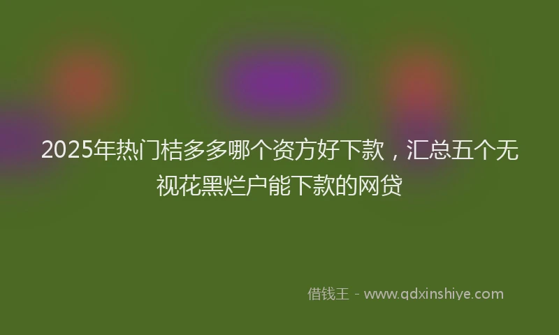 2025年热门桔多多哪个资方好下款，汇总五个无视花黑烂户能下款的网贷