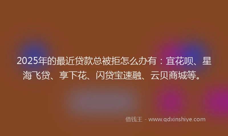 2025年的最近贷款总被拒怎么办有：宜花呗、星海飞贷、享下花、闪贷宝速融、云贝商城等。