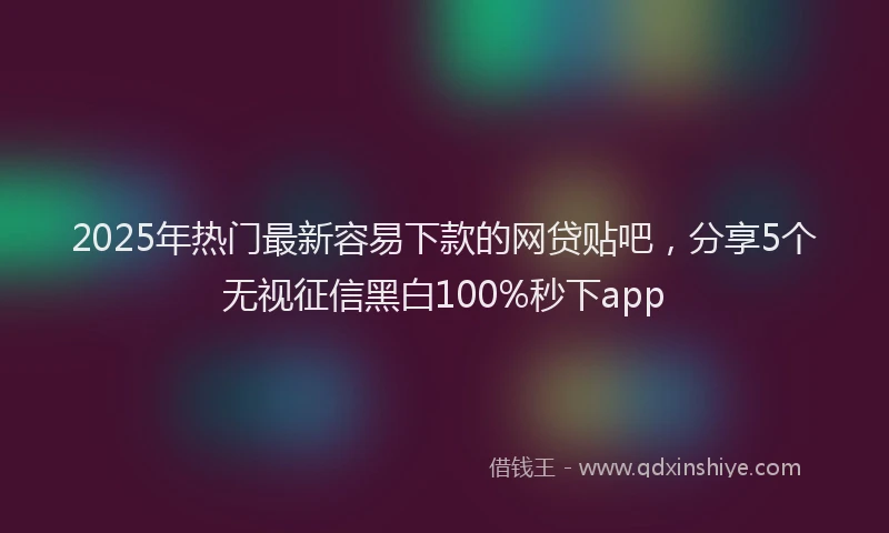 2025年热门最新容易下款的网贷贴吧，分享5个无视征信黑白100%秒下app