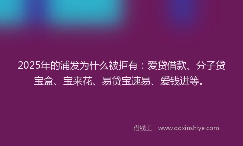2025年的浦发为什么被拒有：爱贷借款、分子贷宝盒、宝来花、易贷宝速易、爱钱进等。