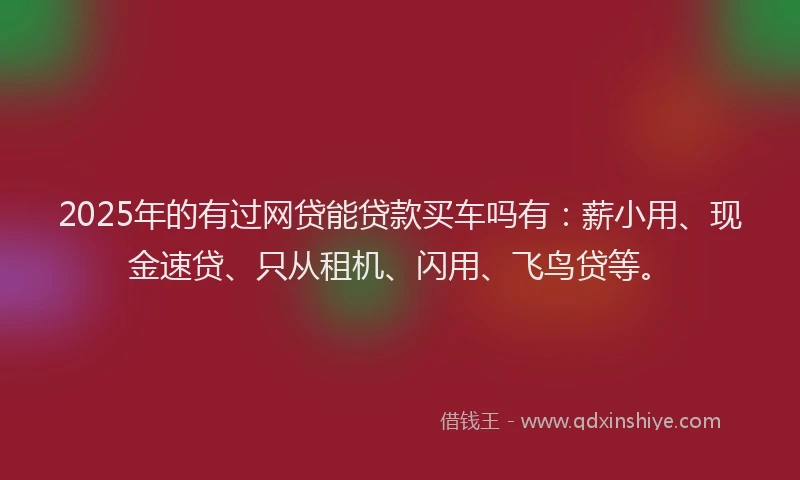 2025年的有过网贷能贷款买车吗有:薪小用、现金速贷、只从租机、闪用、飞鸟贷等。